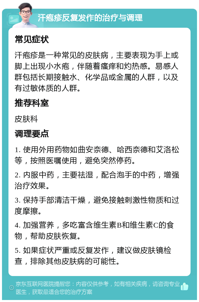 汗疱疹反复发作的治疗与调理 常见症状 汗疱疹是一种常见的皮肤病，主要表现为手上或脚上出现小水疱，伴随着瘙痒和灼热感。易感人群包括长期接触水、化学品或金属的人群，以及有过敏体质的人群。 推荐科室 皮肤科 调理要点 1. 使用外用药物如曲安奈德、哈西奈德和艾洛松等，按照医嘱使用，避免突然停药。 2. 内服中药，主要祛湿，配合泡手的中药，增强治疗效果。 3. 保持手部清洁干燥，避免接触刺激性物质和过度摩擦。 4. 加强营养，多吃富含维生素B和维生素C的食物，帮助皮肤恢复。 5. 如果症状严重或反复发作，建议做皮肤镜检查，排除其他皮肤病的可能性。