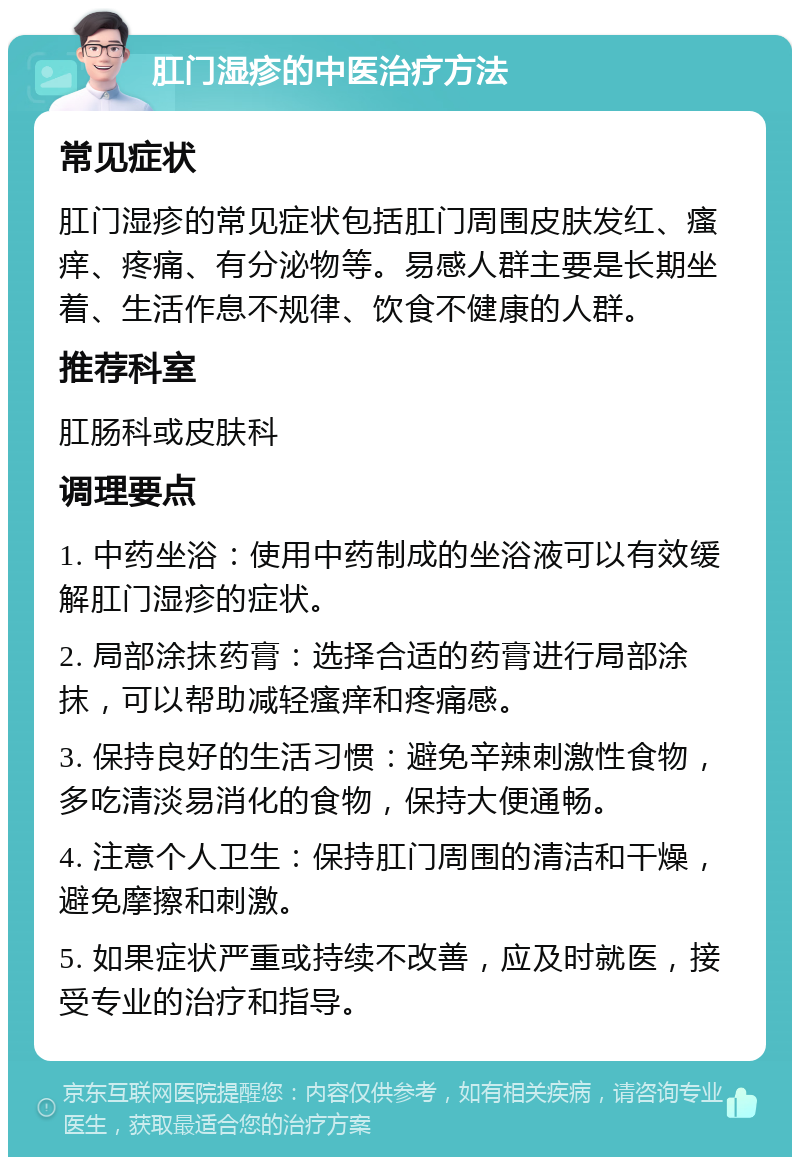 肛门湿疹的中医治疗方法 常见症状 肛门湿疹的常见症状包括肛门周围皮肤发红、瘙痒、疼痛、有分泌物等。易感人群主要是长期坐着、生活作息不规律、饮食不健康的人群。 推荐科室 肛肠科或皮肤科 调理要点 1. 中药坐浴：使用中药制成的坐浴液可以有效缓解肛门湿疹的症状。 2. 局部涂抹药膏：选择合适的药膏进行局部涂抹，可以帮助减轻瘙痒和疼痛感。 3. 保持良好的生活习惯：避免辛辣刺激性食物，多吃清淡易消化的食物，保持大便通畅。 4. 注意个人卫生：保持肛门周围的清洁和干燥，避免摩擦和刺激。 5. 如果症状严重或持续不改善，应及时就医，接受专业的治疗和指导。