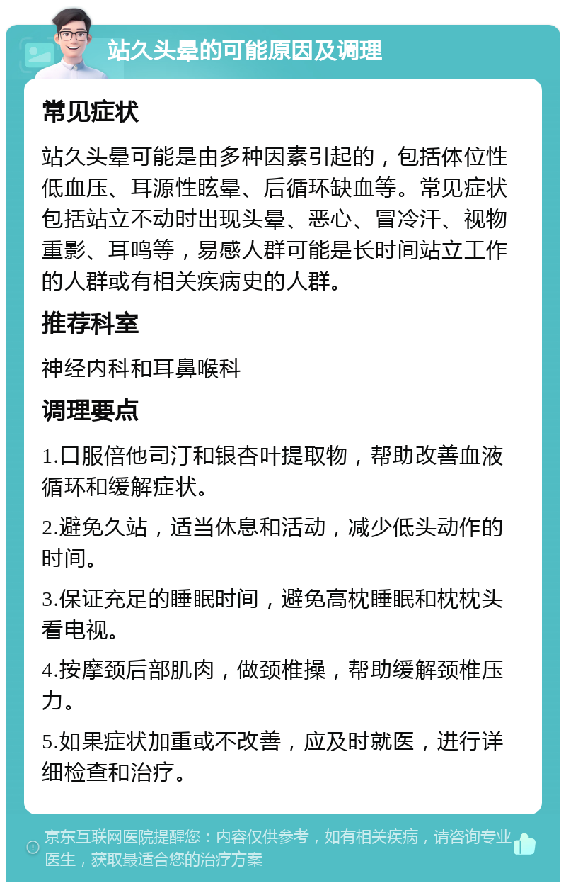 站久头晕的可能原因及调理 常见症状 站久头晕可能是由多种因素引起的，包括体位性低血压、耳源性眩晕、后循环缺血等。常见症状包括站立不动时出现头晕、恶心、冒冷汗、视物重影、耳鸣等，易感人群可能是长时间站立工作的人群或有相关疾病史的人群。 推荐科室 神经内科和耳鼻喉科 调理要点 1.口服倍他司汀和银杏叶提取物，帮助改善血液循环和缓解症状。 2.避免久站，适当休息和活动，减少低头动作的时间。 3.保证充足的睡眠时间，避免高枕睡眠和枕枕头看电视。 4.按摩颈后部肌肉，做颈椎操，帮助缓解颈椎压力。 5.如果症状加重或不改善，应及时就医，进行详细检查和治疗。