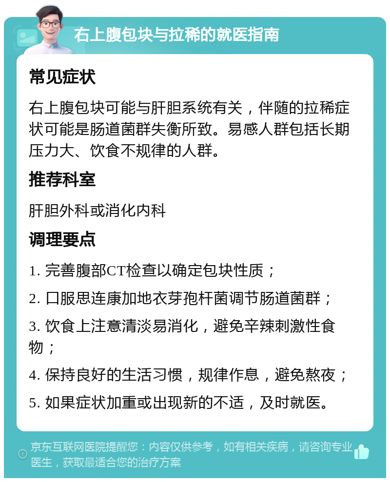 右上腹包块与拉稀的就医指南 常见症状 右上腹包块可能与肝胆系统有关，伴随的拉稀症状可能是肠道菌群失衡所致。易感人群包括长期压力大、饮食不规律的人群。 推荐科室 肝胆外科或消化内科 调理要点 1. 完善腹部CT检查以确定包块性质； 2. 口服思连康加地衣芽孢杆菌调节肠道菌群； 3. 饮食上注意清淡易消化，避免辛辣刺激性食物； 4. 保持良好的生活习惯，规律作息，避免熬夜； 5. 如果症状加重或出现新的不适，及时就医。