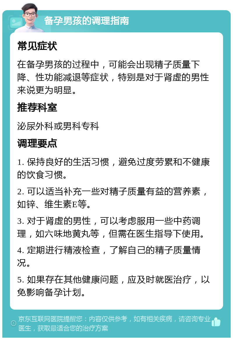 备孕男孩的调理指南 常见症状 在备孕男孩的过程中，可能会出现精子质量下降、性功能减退等症状，特别是对于肾虚的男性来说更为明显。 推荐科室 泌尿外科或男科专科 调理要点 1. 保持良好的生活习惯，避免过度劳累和不健康的饮食习惯。 2. 可以适当补充一些对精子质量有益的营养素，如锌、维生素E等。 3. 对于肾虚的男性，可以考虑服用一些中药调理，如六味地黄丸等，但需在医生指导下使用。 4. 定期进行精液检查，了解自己的精子质量情况。 5. 如果存在其他健康问题，应及时就医治疗，以免影响备孕计划。