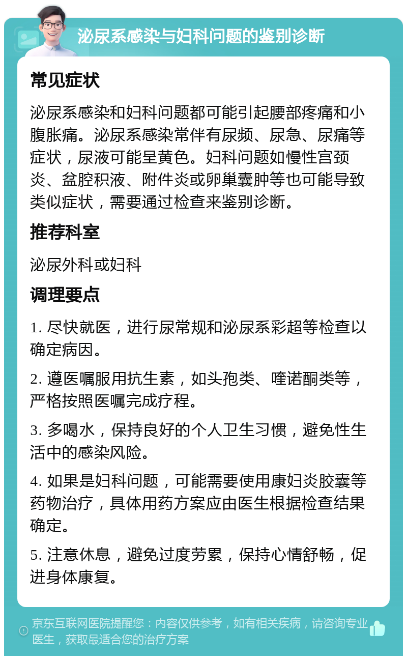 泌尿系感染与妇科问题的鉴别诊断 常见症状 泌尿系感染和妇科问题都可能引起腰部疼痛和小腹胀痛。泌尿系感染常伴有尿频、尿急、尿痛等症状，尿液可能呈黄色。妇科问题如慢性宫颈炎、盆腔积液、附件炎或卵巢囊肿等也可能导致类似症状，需要通过检查来鉴别诊断。 推荐科室 泌尿外科或妇科 调理要点 1. 尽快就医，进行尿常规和泌尿系彩超等检查以确定病因。 2. 遵医嘱服用抗生素，如头孢类、喹诺酮类等，严格按照医嘱完成疗程。 3. 多喝水，保持良好的个人卫生习惯，避免性生活中的感染风险。 4. 如果是妇科问题，可能需要使用康妇炎胶囊等药物治疗，具体用药方案应由医生根据检查结果确定。 5. 注意休息，避免过度劳累，保持心情舒畅，促进身体康复。