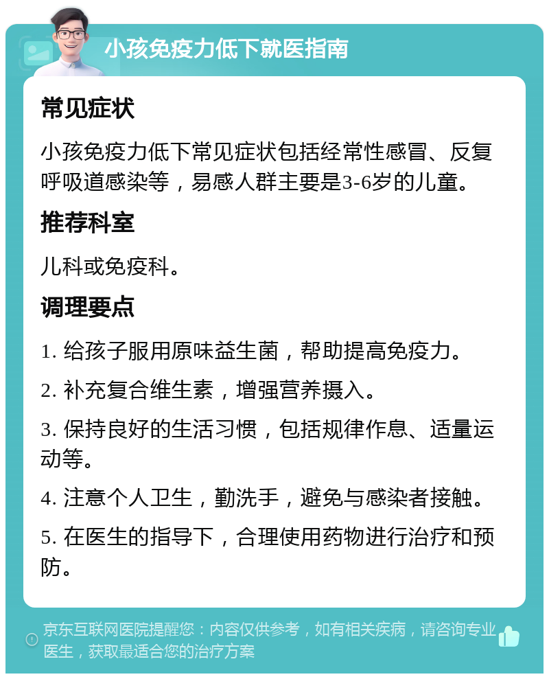 小孩免疫力低下就医指南 常见症状 小孩免疫力低下常见症状包括经常性感冒、反复呼吸道感染等，易感人群主要是3-6岁的儿童。 推荐科室 儿科或免疫科。 调理要点 1. 给孩子服用原味益生菌，帮助提高免疫力。 2. 补充复合维生素，增强营养摄入。 3. 保持良好的生活习惯，包括规律作息、适量运动等。 4. 注意个人卫生，勤洗手，避免与感染者接触。 5. 在医生的指导下，合理使用药物进行治疗和预防。