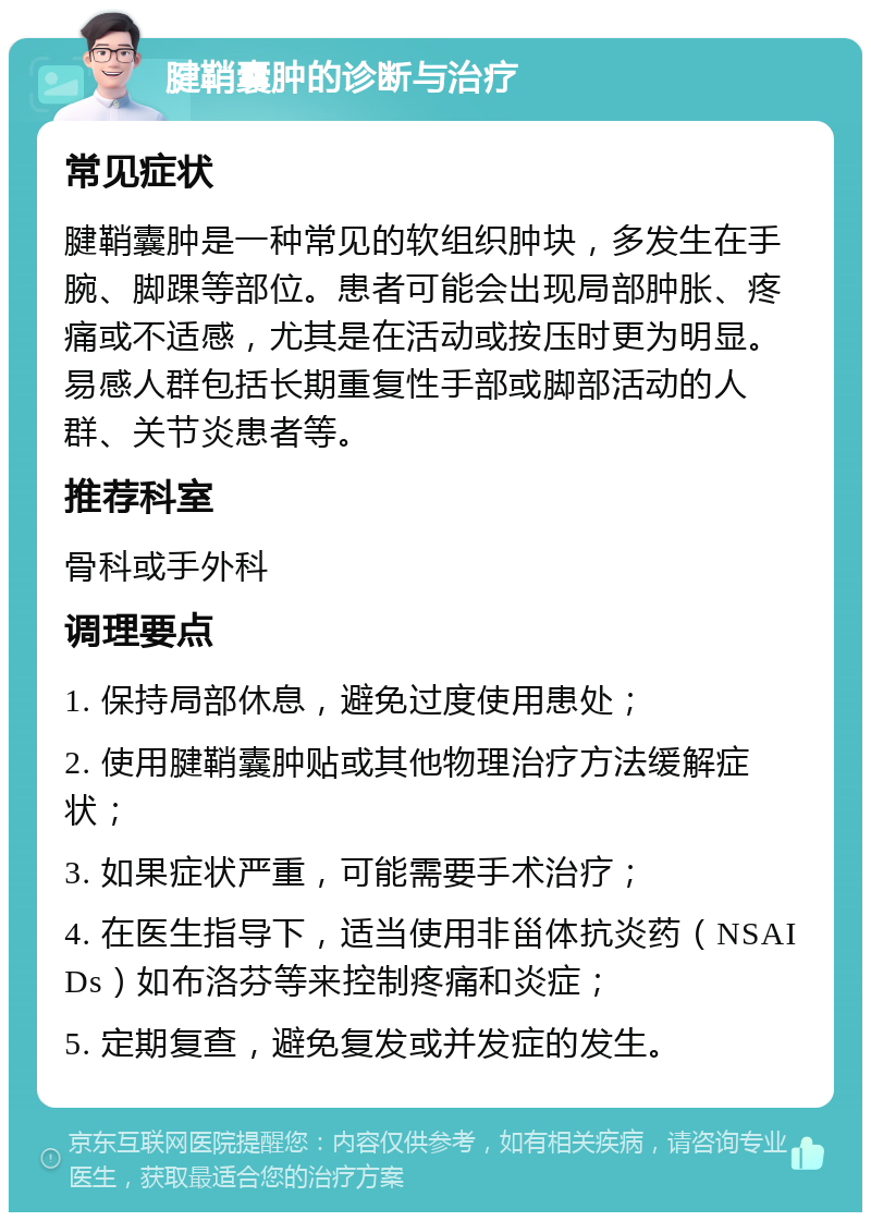 腱鞘囊肿的诊断与治疗 常见症状 腱鞘囊肿是一种常见的软组织肿块，多发生在手腕、脚踝等部位。患者可能会出现局部肿胀、疼痛或不适感，尤其是在活动或按压时更为明显。易感人群包括长期重复性手部或脚部活动的人群、关节炎患者等。 推荐科室 骨科或手外科 调理要点 1. 保持局部休息，避免过度使用患处； 2. 使用腱鞘囊肿贴或其他物理治疗方法缓解症状； 3. 如果症状严重，可能需要手术治疗； 4. 在医生指导下，适当使用非甾体抗炎药（NSAIDs）如布洛芬等来控制疼痛和炎症； 5. 定期复查，避免复发或并发症的发生。