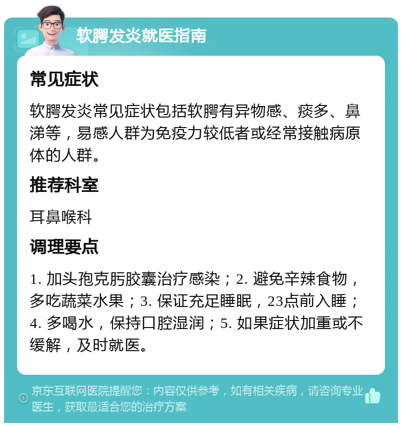 软腭发炎就医指南 常见症状 软腭发炎常见症状包括软腭有异物感、痰多、鼻涕等，易感人群为免疫力较低者或经常接触病原体的人群。 推荐科室 耳鼻喉科 调理要点 1. 加头孢克肟胶囊治疗感染；2. 避免辛辣食物，多吃蔬菜水果；3. 保证充足睡眠，23点前入睡；4. 多喝水，保持口腔湿润；5. 如果症状加重或不缓解，及时就医。