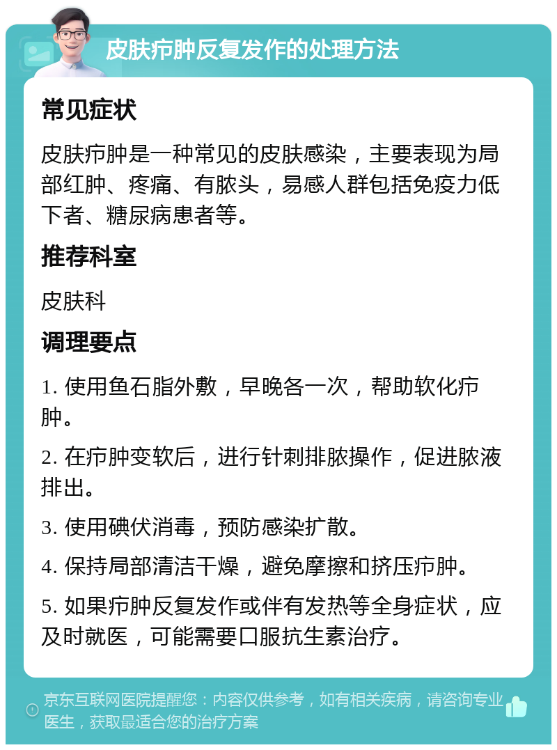 皮肤疖肿反复发作的处理方法 常见症状 皮肤疖肿是一种常见的皮肤感染，主要表现为局部红肿、疼痛、有脓头，易感人群包括免疫力低下者、糖尿病患者等。 推荐科室 皮肤科 调理要点 1. 使用鱼石脂外敷，早晚各一次，帮助软化疖肿。 2. 在疖肿变软后，进行针刺排脓操作，促进脓液排出。 3. 使用碘伏消毒，预防感染扩散。 4. 保持局部清洁干燥，避免摩擦和挤压疖肿。 5. 如果疖肿反复发作或伴有发热等全身症状，应及时就医，可能需要口服抗生素治疗。