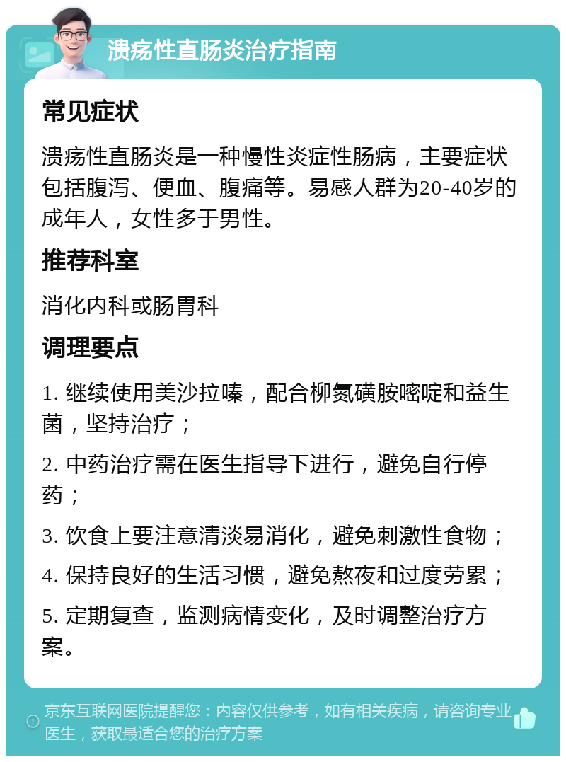 溃疡性直肠炎治疗指南 常见症状 溃疡性直肠炎是一种慢性炎症性肠病，主要症状包括腹泻、便血、腹痛等。易感人群为20-40岁的成年人，女性多于男性。 推荐科室 消化内科或肠胃科 调理要点 1. 继续使用美沙拉嗪，配合柳氮磺胺嘧啶和益生菌，坚持治疗； 2. 中药治疗需在医生指导下进行，避免自行停药； 3. 饮食上要注意清淡易消化，避免刺激性食物； 4. 保持良好的生活习惯，避免熬夜和过度劳累； 5. 定期复查，监测病情变化，及时调整治疗方案。