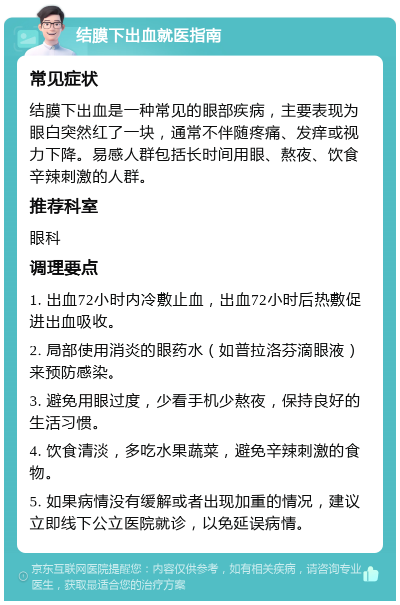 结膜下出血就医指南 常见症状 结膜下出血是一种常见的眼部疾病，主要表现为眼白突然红了一块，通常不伴随疼痛、发痒或视力下降。易感人群包括长时间用眼、熬夜、饮食辛辣刺激的人群。 推荐科室 眼科 调理要点 1. 出血72小时内冷敷止血，出血72小时后热敷促进出血吸收。 2. 局部使用消炎的眼药水（如普拉洛芬滴眼液）来预防感染。 3. 避免用眼过度，少看手机少熬夜，保持良好的生活习惯。 4. 饮食清淡，多吃水果蔬菜，避免辛辣刺激的食物。 5. 如果病情没有缓解或者出现加重的情况，建议立即线下公立医院就诊，以免延误病情。