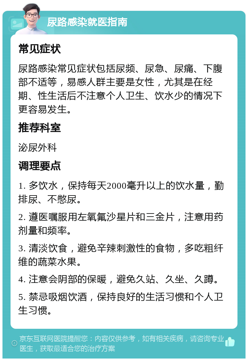 尿路感染就医指南 常见症状 尿路感染常见症状包括尿频、尿急、尿痛、下腹部不适等，易感人群主要是女性，尤其是在经期、性生活后不注意个人卫生、饮水少的情况下更容易发生。 推荐科室 泌尿外科 调理要点 1. 多饮水，保持每天2000毫升以上的饮水量，勤排尿、不憋尿。 2. 遵医嘱服用左氧氟沙星片和三金片，注意用药剂量和频率。 3. 清淡饮食，避免辛辣刺激性的食物，多吃粗纤维的蔬菜水果。 4. 注意会阴部的保暖，避免久站、久坐、久蹲。 5. 禁忌吸烟饮酒，保持良好的生活习惯和个人卫生习惯。