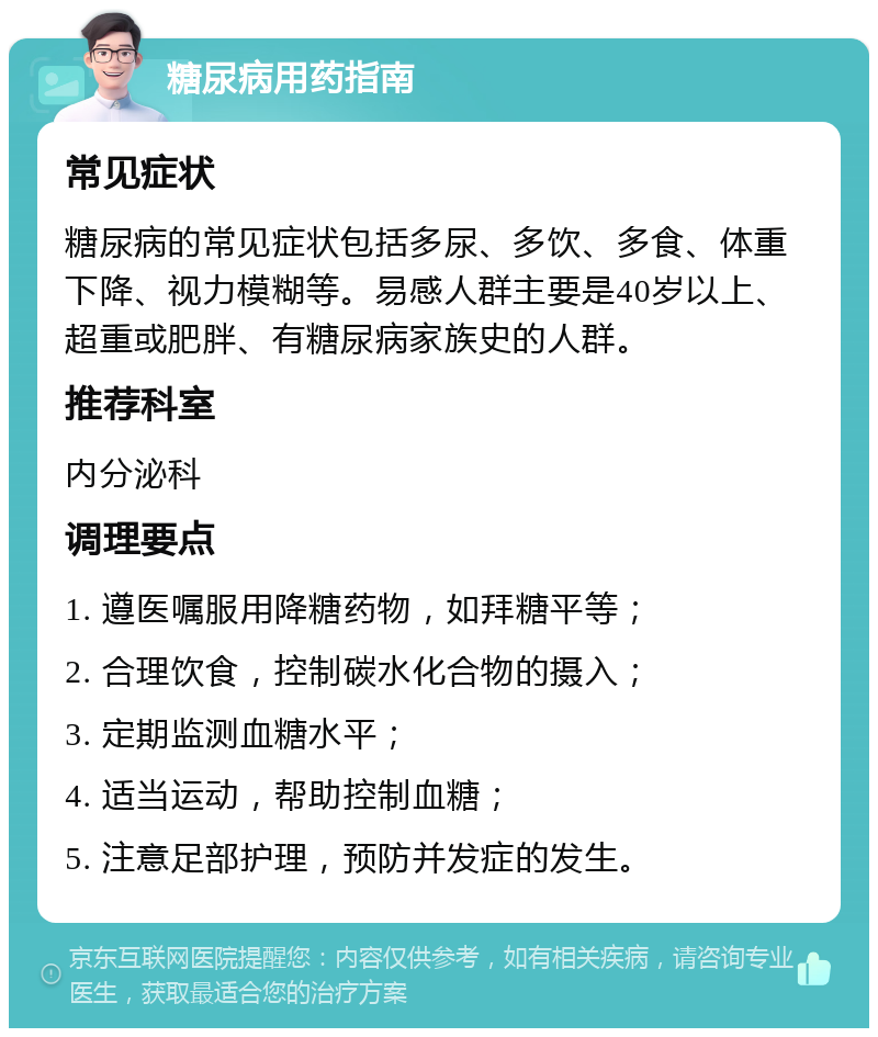 糖尿病用药指南 常见症状 糖尿病的常见症状包括多尿、多饮、多食、体重下降、视力模糊等。易感人群主要是40岁以上、超重或肥胖、有糖尿病家族史的人群。 推荐科室 内分泌科 调理要点 1. 遵医嘱服用降糖药物，如拜糖平等； 2. 合理饮食，控制碳水化合物的摄入； 3. 定期监测血糖水平； 4. 适当运动，帮助控制血糖； 5. 注意足部护理，预防并发症的发生。