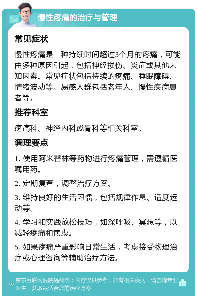 慢性疼痛的治疗与管理 常见症状 慢性疼痛是一种持续时间超过3个月的疼痛，可能由多种原因引起，包括神经损伤、炎症或其他未知因素。常见症状包括持续的疼痛、睡眠障碍、情绪波动等。易感人群包括老年人、慢性疾病患者等。 推荐科室 疼痛科、神经内科或骨科等相关科室。 调理要点 1. 使用阿米替林等药物进行疼痛管理，需遵循医嘱用药。 2. 定期复查，调整治疗方案。 3. 维持良好的生活习惯，包括规律作息、适度运动等。 4. 学习和实践放松技巧，如深呼吸、冥想等，以减轻疼痛和焦虑。 5. 如果疼痛严重影响日常生活，考虑接受物理治疗或心理咨询等辅助治疗方法。