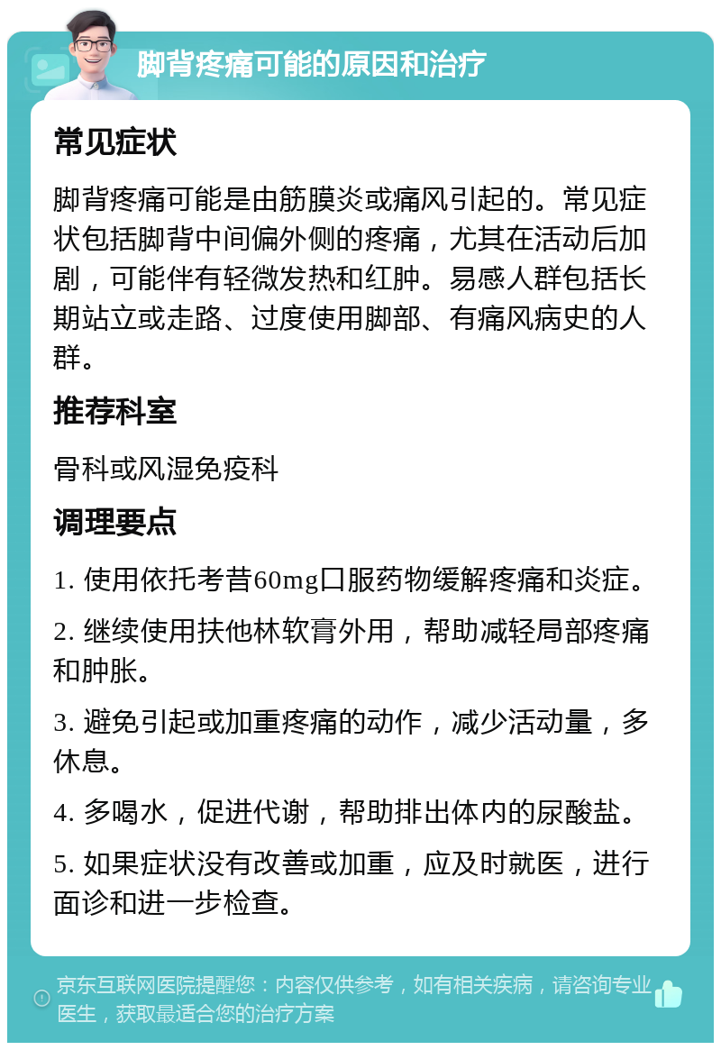 脚背疼痛可能的原因和治疗 常见症状 脚背疼痛可能是由筋膜炎或痛风引起的。常见症状包括脚背中间偏外侧的疼痛，尤其在活动后加剧，可能伴有轻微发热和红肿。易感人群包括长期站立或走路、过度使用脚部、有痛风病史的人群。 推荐科室 骨科或风湿免疫科 调理要点 1. 使用依托考昔60mg口服药物缓解疼痛和炎症。 2. 继续使用扶他林软膏外用，帮助减轻局部疼痛和肿胀。 3. 避免引起或加重疼痛的动作，减少活动量，多休息。 4. 多喝水，促进代谢，帮助排出体内的尿酸盐。 5. 如果症状没有改善或加重，应及时就医，进行面诊和进一步检查。