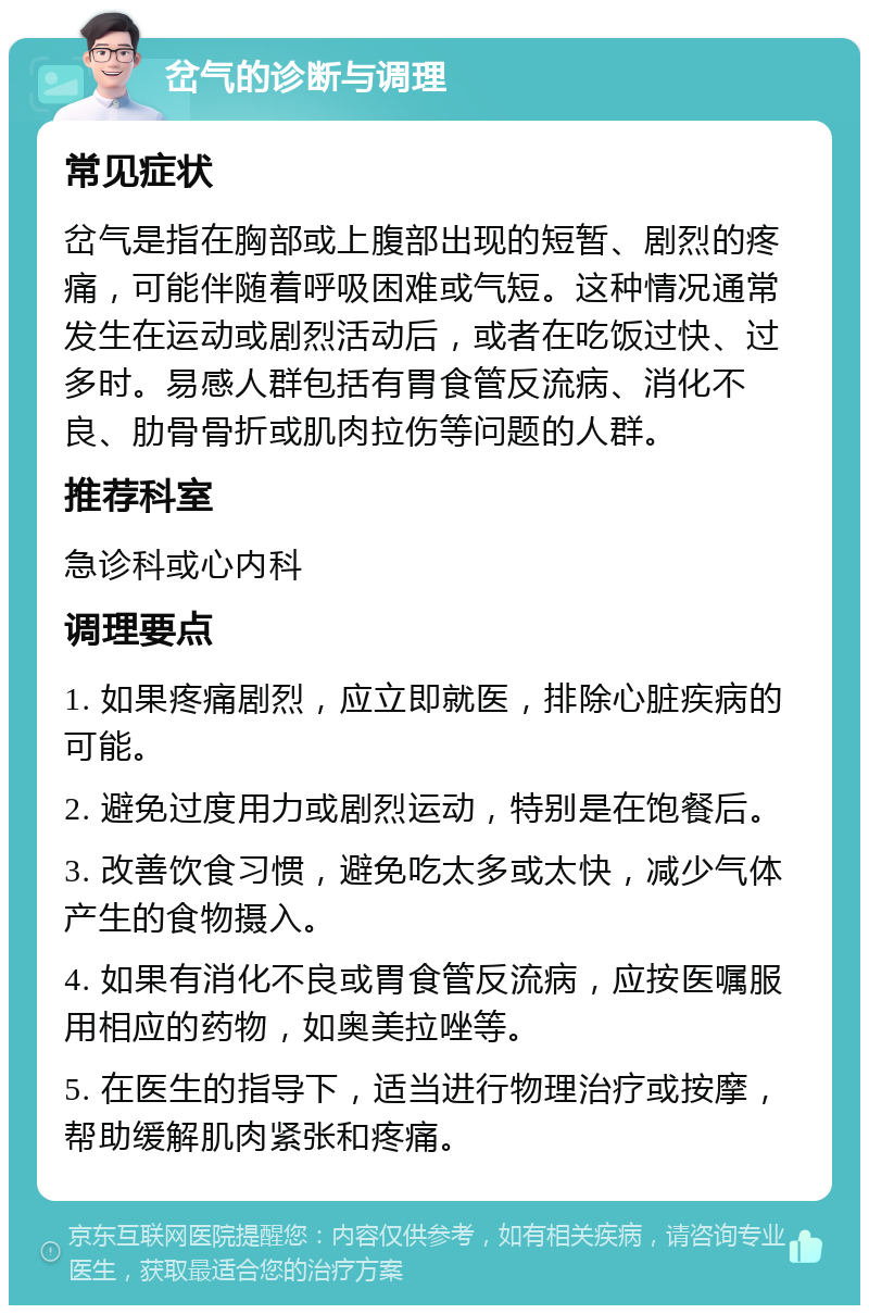 岔气的诊断与调理 常见症状 岔气是指在胸部或上腹部出现的短暂、剧烈的疼痛，可能伴随着呼吸困难或气短。这种情况通常发生在运动或剧烈活动后，或者在吃饭过快、过多时。易感人群包括有胃食管反流病、消化不良、肋骨骨折或肌肉拉伤等问题的人群。 推荐科室 急诊科或心内科 调理要点 1. 如果疼痛剧烈，应立即就医，排除心脏疾病的可能。 2. 避免过度用力或剧烈运动，特别是在饱餐后。 3. 改善饮食习惯，避免吃太多或太快，减少气体产生的食物摄入。 4. 如果有消化不良或胃食管反流病，应按医嘱服用相应的药物，如奥美拉唑等。 5. 在医生的指导下，适当进行物理治疗或按摩，帮助缓解肌肉紧张和疼痛。