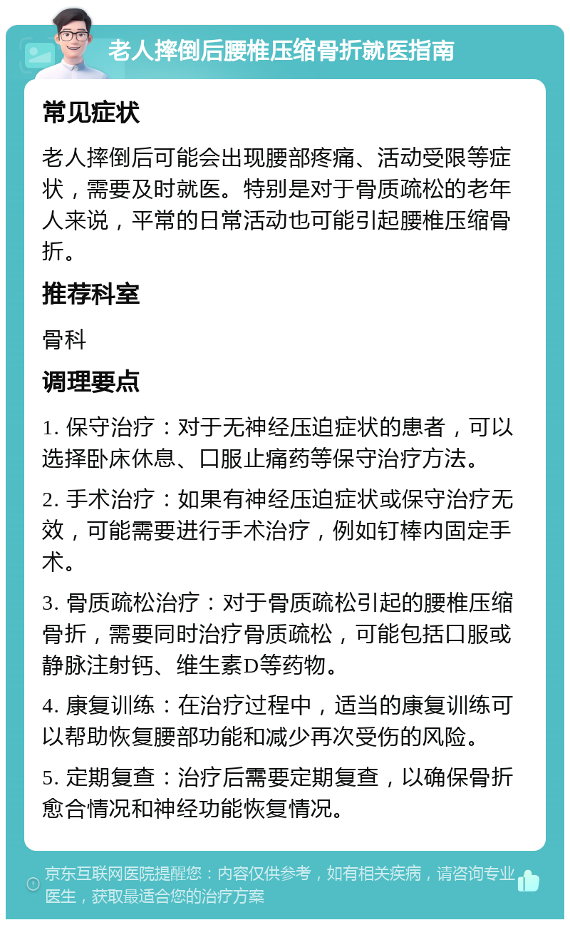 老人摔倒后腰椎压缩骨折就医指南 常见症状 老人摔倒后可能会出现腰部疼痛、活动受限等症状，需要及时就医。特别是对于骨质疏松的老年人来说，平常的日常活动也可能引起腰椎压缩骨折。 推荐科室 骨科 调理要点 1. 保守治疗：对于无神经压迫症状的患者，可以选择卧床休息、口服止痛药等保守治疗方法。 2. 手术治疗：如果有神经压迫症状或保守治疗无效，可能需要进行手术治疗，例如钉棒内固定手术。 3. 骨质疏松治疗：对于骨质疏松引起的腰椎压缩骨折，需要同时治疗骨质疏松，可能包括口服或静脉注射钙、维生素D等药物。 4. 康复训练：在治疗过程中，适当的康复训练可以帮助恢复腰部功能和减少再次受伤的风险。 5. 定期复查：治疗后需要定期复查，以确保骨折愈合情况和神经功能恢复情况。