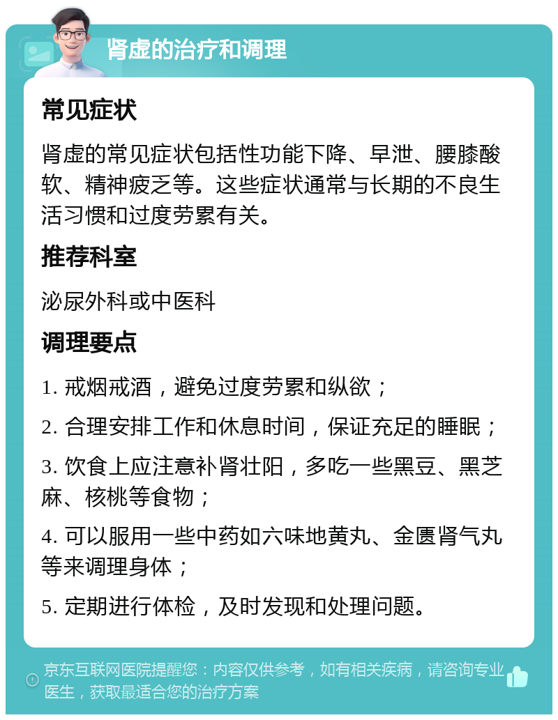 肾虚的治疗和调理 常见症状 肾虚的常见症状包括性功能下降、早泄、腰膝酸软、精神疲乏等。这些症状通常与长期的不良生活习惯和过度劳累有关。 推荐科室 泌尿外科或中医科 调理要点 1. 戒烟戒酒，避免过度劳累和纵欲； 2. 合理安排工作和休息时间，保证充足的睡眠； 3. 饮食上应注意补肾壮阳，多吃一些黑豆、黑芝麻、核桃等食物； 4. 可以服用一些中药如六味地黄丸、金匮肾气丸等来调理身体； 5. 定期进行体检，及时发现和处理问题。