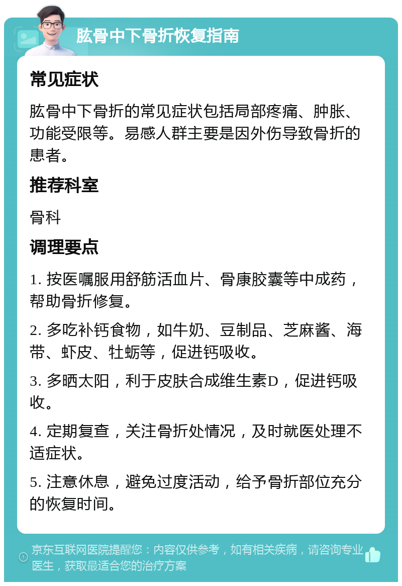 肱骨中下骨折恢复指南 常见症状 肱骨中下骨折的常见症状包括局部疼痛、肿胀、功能受限等。易感人群主要是因外伤导致骨折的患者。 推荐科室 骨科 调理要点 1. 按医嘱服用舒筋活血片、骨康胶囊等中成药，帮助骨折修复。 2. 多吃补钙食物，如牛奶、豆制品、芝麻酱、海带、虾皮、牡蛎等，促进钙吸收。 3. 多晒太阳，利于皮肤合成维生素D，促进钙吸收。 4. 定期复查，关注骨折处情况，及时就医处理不适症状。 5. 注意休息，避免过度活动，给予骨折部位充分的恢复时间。