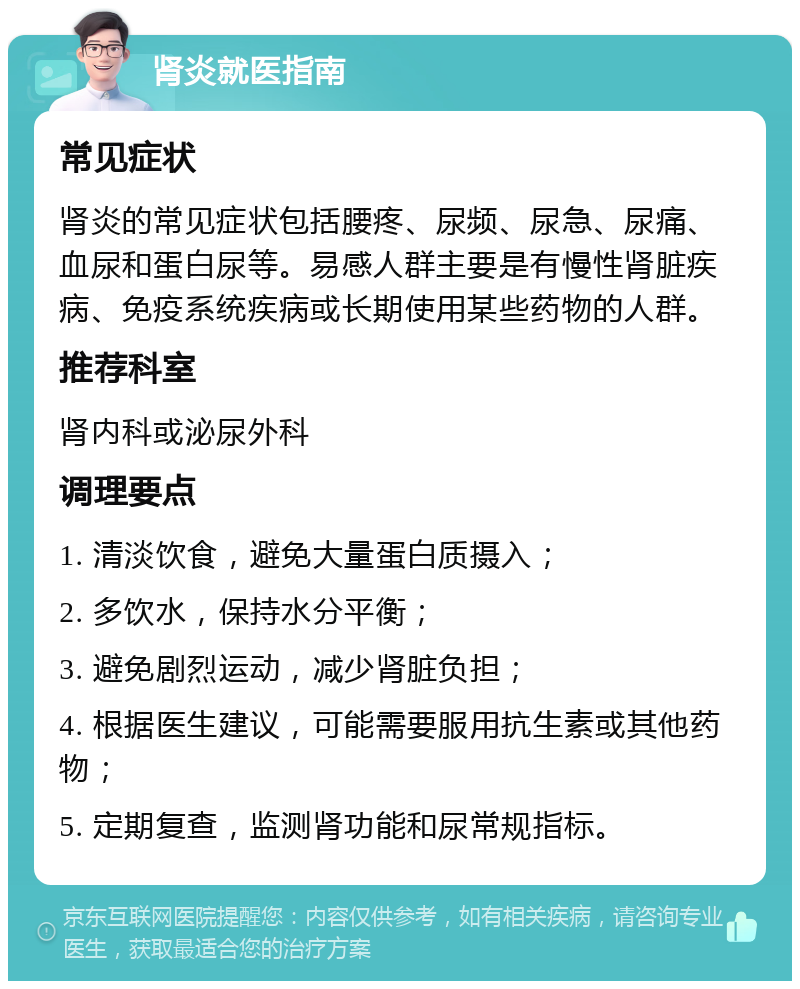 肾炎就医指南 常见症状 肾炎的常见症状包括腰疼、尿频、尿急、尿痛、血尿和蛋白尿等。易感人群主要是有慢性肾脏疾病、免疫系统疾病或长期使用某些药物的人群。 推荐科室 肾内科或泌尿外科 调理要点 1. 清淡饮食，避免大量蛋白质摄入； 2. 多饮水，保持水分平衡； 3. 避免剧烈运动，减少肾脏负担； 4. 根据医生建议，可能需要服用抗生素或其他药物； 5. 定期复查，监测肾功能和尿常规指标。