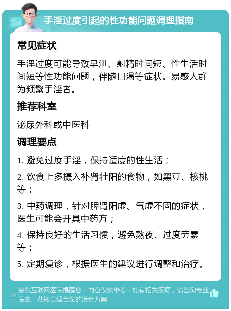 手淫过度引起的性功能问题调理指南 常见症状 手淫过度可能导致早泄、射精时间短、性生活时间短等性功能问题，伴随口渴等症状。易感人群为频繁手淫者。 推荐科室 泌尿外科或中医科 调理要点 1. 避免过度手淫，保持适度的性生活； 2. 饮食上多摄入补肾壮阳的食物，如黑豆、核桃等； 3. 中药调理，针对脾肾阳虚、气虚不固的症状，医生可能会开具中药方； 4. 保持良好的生活习惯，避免熬夜、过度劳累等； 5. 定期复诊，根据医生的建议进行调整和治疗。