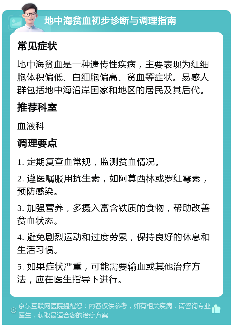 地中海贫血初步诊断与调理指南 常见症状 地中海贫血是一种遗传性疾病，主要表现为红细胞体积偏低、白细胞偏高、贫血等症状。易感人群包括地中海沿岸国家和地区的居民及其后代。 推荐科室 血液科 调理要点 1. 定期复查血常规，监测贫血情况。 2. 遵医嘱服用抗生素，如阿莫西林或罗红霉素，预防感染。 3. 加强营养，多摄入富含铁质的食物，帮助改善贫血状态。 4. 避免剧烈运动和过度劳累，保持良好的休息和生活习惯。 5. 如果症状严重，可能需要输血或其他治疗方法，应在医生指导下进行。