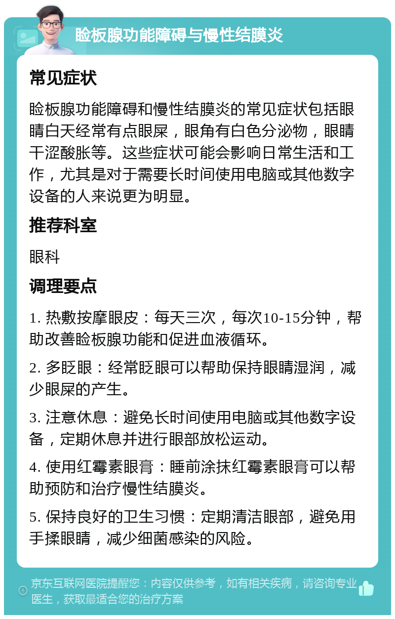 睑板腺功能障碍与慢性结膜炎 常见症状 睑板腺功能障碍和慢性结膜炎的常见症状包括眼睛白天经常有点眼屎，眼角有白色分泌物，眼睛干涩酸胀等。这些症状可能会影响日常生活和工作，尤其是对于需要长时间使用电脑或其他数字设备的人来说更为明显。 推荐科室 眼科 调理要点 1. 热敷按摩眼皮：每天三次，每次10-15分钟，帮助改善睑板腺功能和促进血液循环。 2. 多眨眼：经常眨眼可以帮助保持眼睛湿润，减少眼屎的产生。 3. 注意休息：避免长时间使用电脑或其他数字设备，定期休息并进行眼部放松运动。 4. 使用红霉素眼膏：睡前涂抹红霉素眼膏可以帮助预防和治疗慢性结膜炎。 5. 保持良好的卫生习惯：定期清洁眼部，避免用手揉眼睛，减少细菌感染的风险。