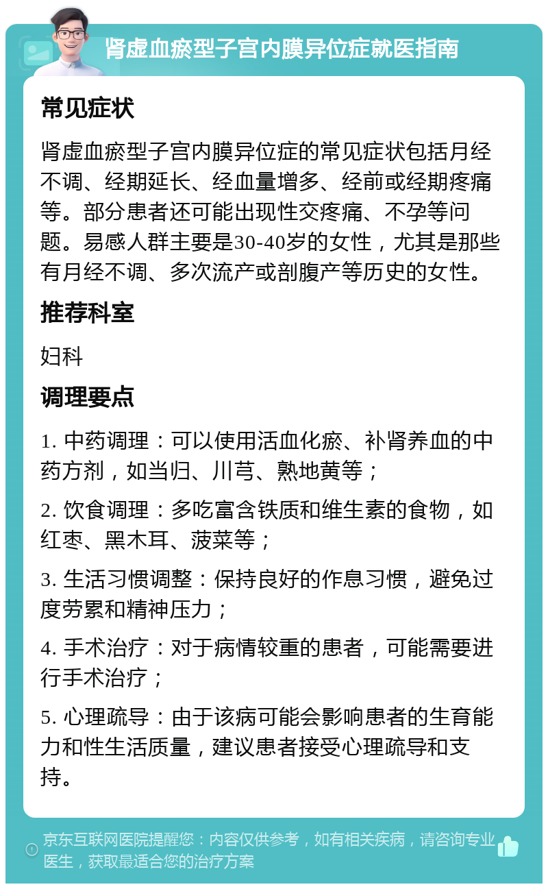 肾虚血瘀型子宫内膜异位症就医指南 常见症状 肾虚血瘀型子宫内膜异位症的常见症状包括月经不调、经期延长、经血量增多、经前或经期疼痛等。部分患者还可能出现性交疼痛、不孕等问题。易感人群主要是30-40岁的女性，尤其是那些有月经不调、多次流产或剖腹产等历史的女性。 推荐科室 妇科 调理要点 1. 中药调理：可以使用活血化瘀、补肾养血的中药方剂，如当归、川芎、熟地黄等； 2. 饮食调理：多吃富含铁质和维生素的食物，如红枣、黑木耳、菠菜等； 3. 生活习惯调整：保持良好的作息习惯，避免过度劳累和精神压力； 4. 手术治疗：对于病情较重的患者，可能需要进行手术治疗； 5. 心理疏导：由于该病可能会影响患者的生育能力和性生活质量，建议患者接受心理疏导和支持。