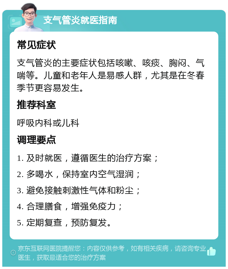 支气管炎就医指南 常见症状 支气管炎的主要症状包括咳嗽、咳痰、胸闷、气喘等。儿童和老年人是易感人群，尤其是在冬春季节更容易发生。 推荐科室 呼吸内科或儿科 调理要点 1. 及时就医，遵循医生的治疗方案； 2. 多喝水，保持室内空气湿润； 3. 避免接触刺激性气体和粉尘； 4. 合理膳食，增强免疫力； 5. 定期复查，预防复发。