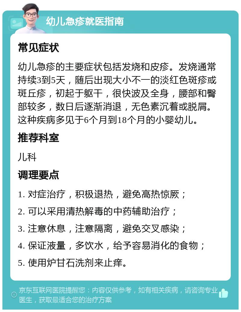 幼儿急疹就医指南 常见症状 幼儿急疹的主要症状包括发烧和皮疹。发烧通常持续3到5天，随后出现大小不一的淡红色斑疹或斑丘疹，初起于躯干，很快波及全身，腰部和臀部较多，数日后逐渐消退，无色素沉着或脱屑。这种疾病多见于6个月到18个月的小婴幼儿。 推荐科室 儿科 调理要点 1. 对症治疗，积极退热，避免高热惊厥； 2. 可以采用清热解毒的中药辅助治疗； 3. 注意休息，注意隔离，避免交叉感染； 4. 保证液量，多饮水，给予容易消化的食物； 5. 使用炉甘石洗剂来止痒。