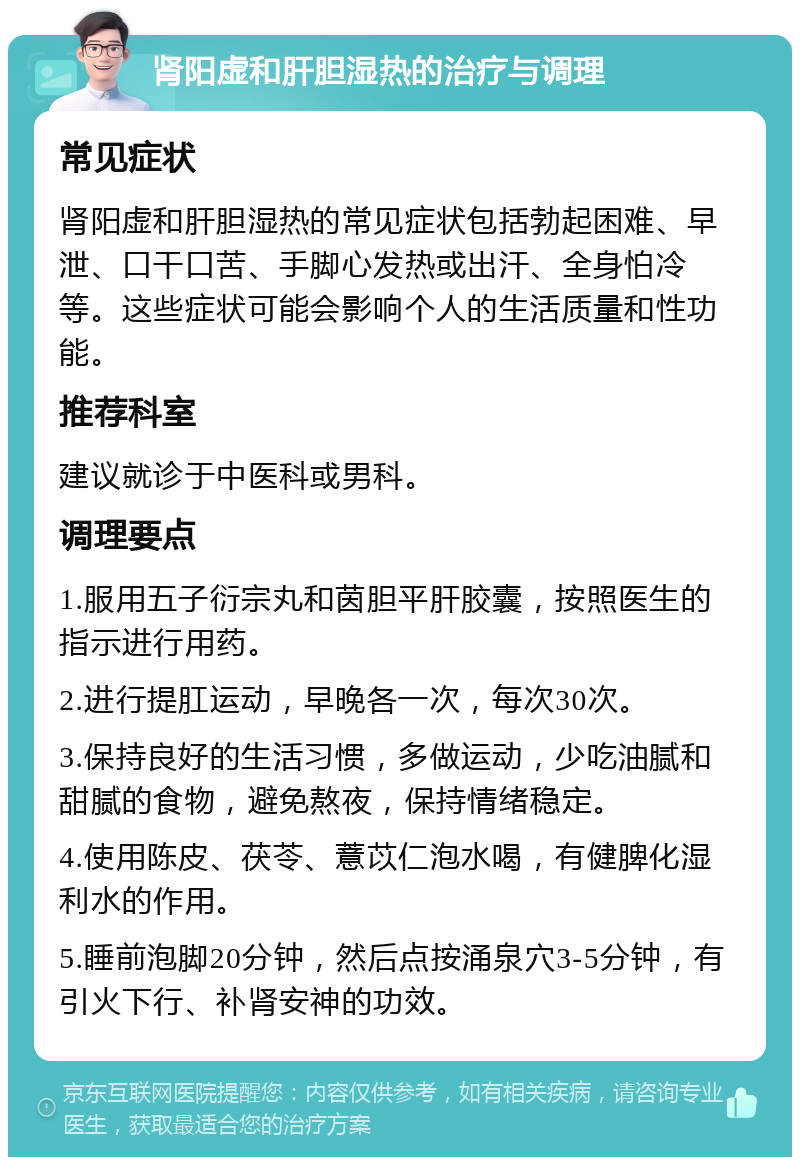 肾阳虚和肝胆湿热的治疗与调理 常见症状 肾阳虚和肝胆湿热的常见症状包括勃起困难、早泄、口干口苦、手脚心发热或出汗、全身怕冷等。这些症状可能会影响个人的生活质量和性功能。 推荐科室 建议就诊于中医科或男科。 调理要点 1.服用五子衍宗丸和茵胆平肝胶囊，按照医生的指示进行用药。 2.进行提肛运动，早晚各一次，每次30次。 3.保持良好的生活习惯，多做运动，少吃油腻和甜腻的食物，避免熬夜，保持情绪稳定。 4.使用陈皮、茯苓、薏苡仁泡水喝，有健脾化湿利水的作用。 5.睡前泡脚20分钟，然后点按涌泉穴3-5分钟，有引火下行、补肾安神的功效。