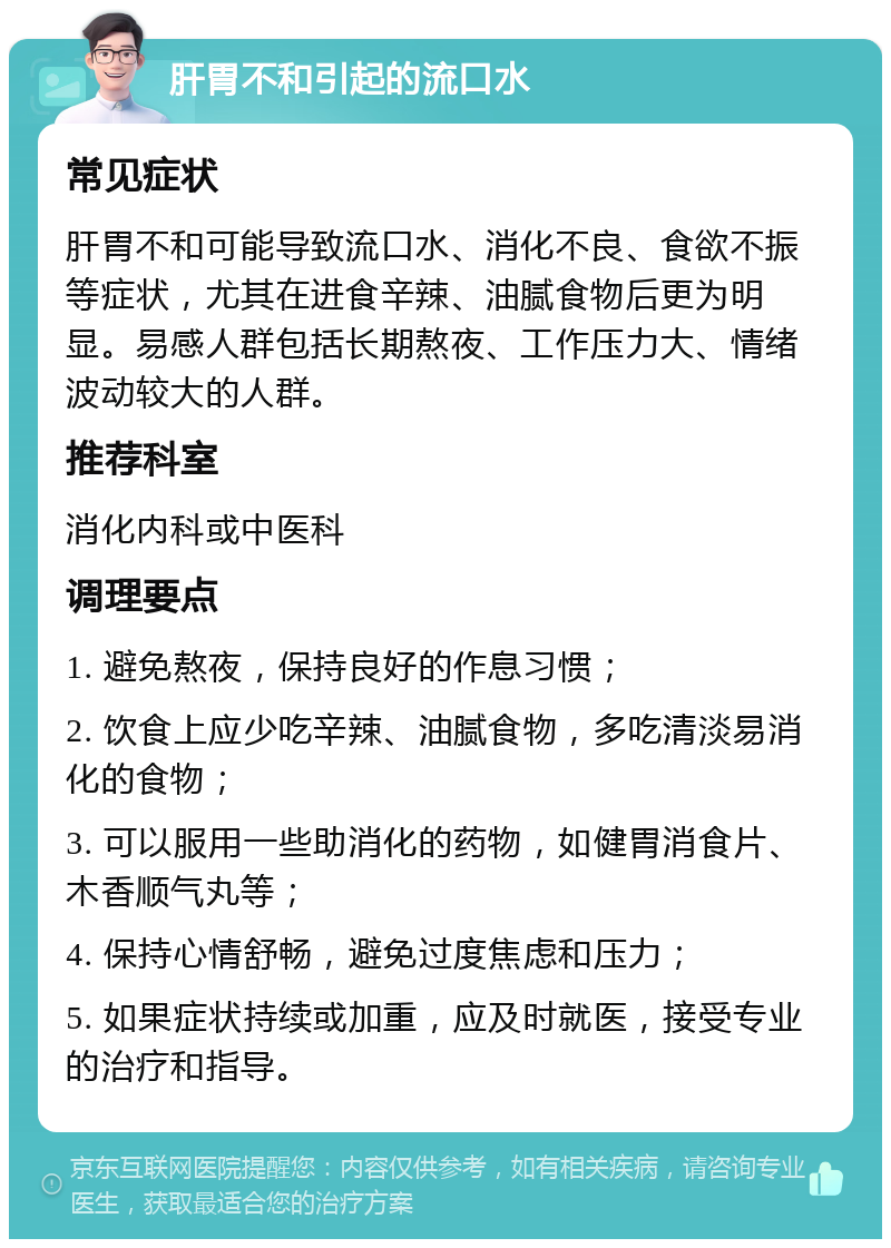 肝胃不和引起的流口水 常见症状 肝胃不和可能导致流口水、消化不良、食欲不振等症状，尤其在进食辛辣、油腻食物后更为明显。易感人群包括长期熬夜、工作压力大、情绪波动较大的人群。 推荐科室 消化内科或中医科 调理要点 1. 避免熬夜，保持良好的作息习惯； 2. 饮食上应少吃辛辣、油腻食物，多吃清淡易消化的食物； 3. 可以服用一些助消化的药物，如健胃消食片、木香顺气丸等； 4. 保持心情舒畅，避免过度焦虑和压力； 5. 如果症状持续或加重，应及时就医，接受专业的治疗和指导。