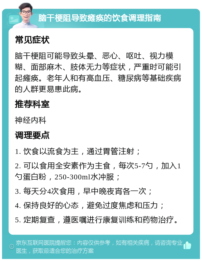 脑干梗阻导致瘫痪的饮食调理指南 常见症状 脑干梗阻可能导致头晕、恶心、呕吐、视力模糊、面部麻木、肢体无力等症状，严重时可能引起瘫痪。老年人和有高血压、糖尿病等基础疾病的人群更易患此病。 推荐科室 神经内科 调理要点 1. 饮食以流食为主，通过胃管注射； 2. 可以食用全安素作为主食，每次5-7勺，加入1勺蛋白粉，250-300ml水冲服； 3. 每天分4次食用，早中晚夜宵各一次； 4. 保持良好的心态，避免过度焦虑和压力； 5. 定期复查，遵医嘱进行康复训练和药物治疗。