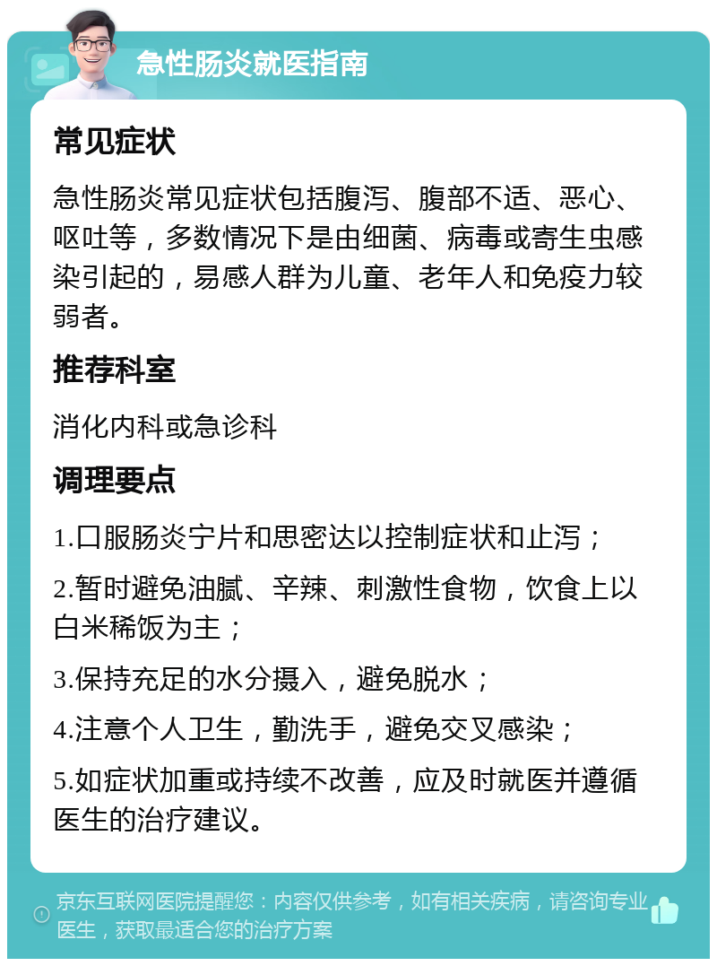 急性肠炎就医指南 常见症状 急性肠炎常见症状包括腹泻、腹部不适、恶心、呕吐等，多数情况下是由细菌、病毒或寄生虫感染引起的，易感人群为儿童、老年人和免疫力较弱者。 推荐科室 消化内科或急诊科 调理要点 1.口服肠炎宁片和思密达以控制症状和止泻； 2.暂时避免油腻、辛辣、刺激性食物，饮食上以白米稀饭为主； 3.保持充足的水分摄入，避免脱水； 4.注意个人卫生，勤洗手，避免交叉感染； 5.如症状加重或持续不改善，应及时就医并遵循医生的治疗建议。