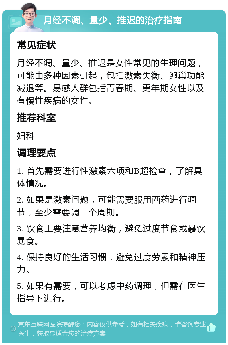 月经不调、量少、推迟的治疗指南 常见症状 月经不调、量少、推迟是女性常见的生理问题，可能由多种因素引起，包括激素失衡、卵巢功能减退等。易感人群包括青春期、更年期女性以及有慢性疾病的女性。 推荐科室 妇科 调理要点 1. 首先需要进行性激素六项和B超检查，了解具体情况。 2. 如果是激素问题，可能需要服用西药进行调节，至少需要调三个周期。 3. 饮食上要注意营养均衡，避免过度节食或暴饮暴食。 4. 保持良好的生活习惯，避免过度劳累和精神压力。 5. 如果有需要，可以考虑中药调理，但需在医生指导下进行。