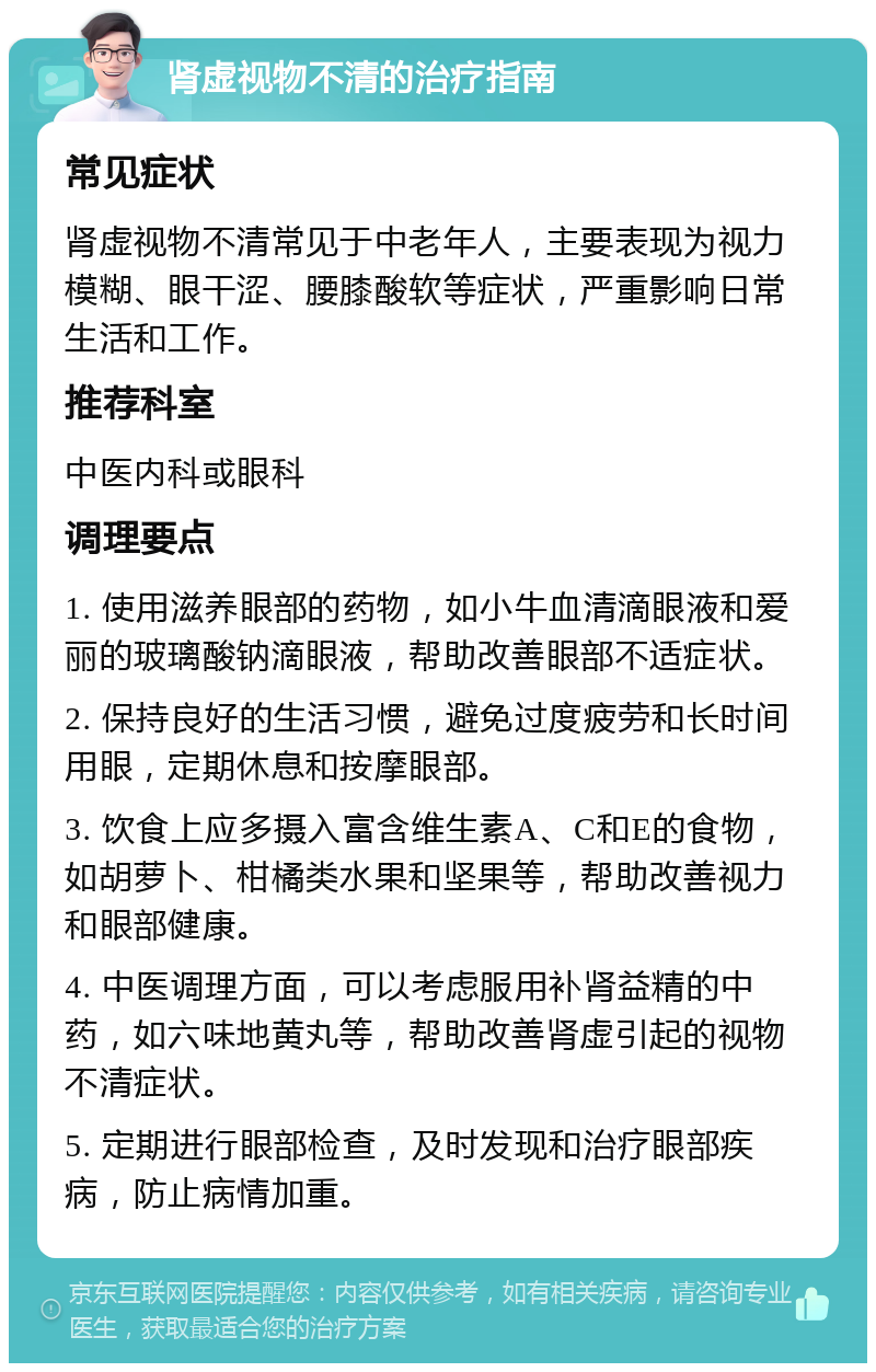 肾虚视物不清的治疗指南 常见症状 肾虚视物不清常见于中老年人，主要表现为视力模糊、眼干涩、腰膝酸软等症状，严重影响日常生活和工作。 推荐科室 中医内科或眼科 调理要点 1. 使用滋养眼部的药物，如小牛血清滴眼液和爱丽的玻璃酸钠滴眼液，帮助改善眼部不适症状。 2. 保持良好的生活习惯，避免过度疲劳和长时间用眼，定期休息和按摩眼部。 3. 饮食上应多摄入富含维生素A、C和E的食物，如胡萝卜、柑橘类水果和坚果等，帮助改善视力和眼部健康。 4. 中医调理方面，可以考虑服用补肾益精的中药，如六味地黄丸等，帮助改善肾虚引起的视物不清症状。 5. 定期进行眼部检查，及时发现和治疗眼部疾病，防止病情加重。