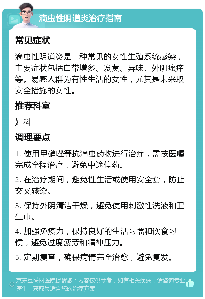 滴虫性阴道炎治疗指南 常见症状 滴虫性阴道炎是一种常见的女性生殖系统感染，主要症状包括白带增多、发黄、异味、外阴瘙痒等。易感人群为有性生活的女性，尤其是未采取安全措施的女性。 推荐科室 妇科 调理要点 1. 使用甲硝唑等抗滴虫药物进行治疗，需按医嘱完成全程治疗，避免中途停药。 2. 在治疗期间，避免性生活或使用安全套，防止交叉感染。 3. 保持外阴清洁干燥，避免使用刺激性洗液和卫生巾。 4. 加强免疫力，保持良好的生活习惯和饮食习惯，避免过度疲劳和精神压力。 5. 定期复查，确保病情完全治愈，避免复发。