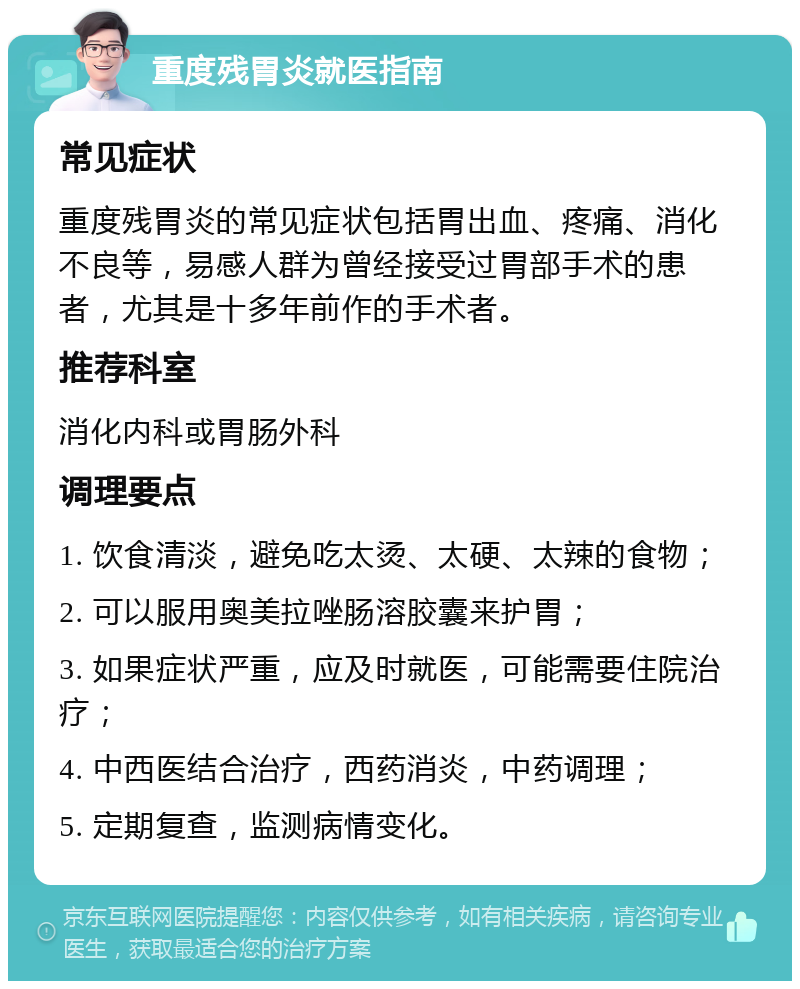 重度残胃炎就医指南 常见症状 重度残胃炎的常见症状包括胃出血、疼痛、消化不良等，易感人群为曾经接受过胃部手术的患者，尤其是十多年前作的手术者。 推荐科室 消化内科或胃肠外科 调理要点 1. 饮食清淡，避免吃太烫、太硬、太辣的食物； 2. 可以服用奥美拉唑肠溶胶囊来护胃； 3. 如果症状严重，应及时就医，可能需要住院治疗； 4. 中西医结合治疗，西药消炎，中药调理； 5. 定期复查，监测病情变化。