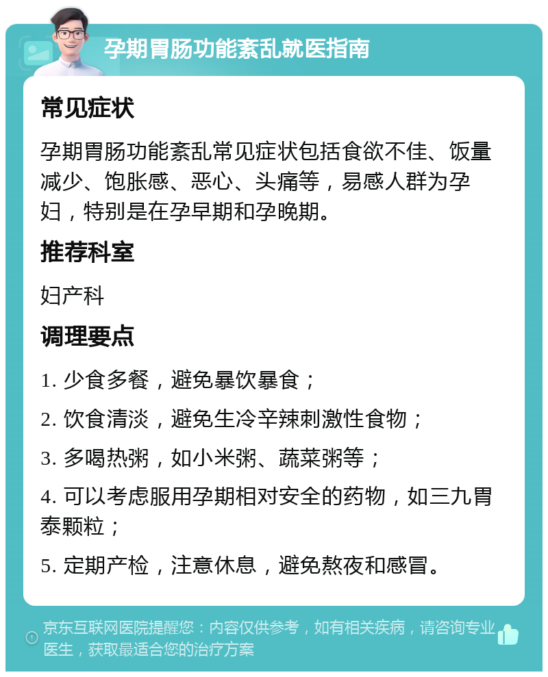 孕期胃肠功能紊乱就医指南 常见症状 孕期胃肠功能紊乱常见症状包括食欲不佳、饭量减少、饱胀感、恶心、头痛等，易感人群为孕妇，特别是在孕早期和孕晚期。 推荐科室 妇产科 调理要点 1. 少食多餐，避免暴饮暴食； 2. 饮食清淡，避免生冷辛辣刺激性食物； 3. 多喝热粥，如小米粥、蔬菜粥等； 4. 可以考虑服用孕期相对安全的药物，如三九胃泰颗粒； 5. 定期产检，注意休息，避免熬夜和感冒。