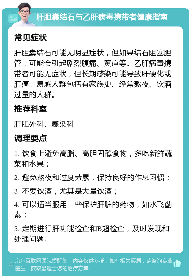 肝胆囊结石与乙肝病毒携带者健康指南 常见症状 肝胆囊结石可能无明显症状，但如果结石阻塞胆管，可能会引起剧烈腹痛、黄疸等。乙肝病毒携带者可能无症状，但长期感染可能导致肝硬化或肝癌。易感人群包括有家族史、经常熬夜、饮酒过量的人群。 推荐科室 肝胆外科、感染科 调理要点 1. 饮食上避免高脂、高胆固醇食物，多吃新鲜蔬菜和水果； 2. 避免熬夜和过度劳累，保持良好的作息习惯； 3. 不要饮酒，尤其是大量饮酒； 4. 可以适当服用一些保护肝脏的药物，如水飞蓟素； 5. 定期进行肝功能检查和B超检查，及时发现和处理问题。