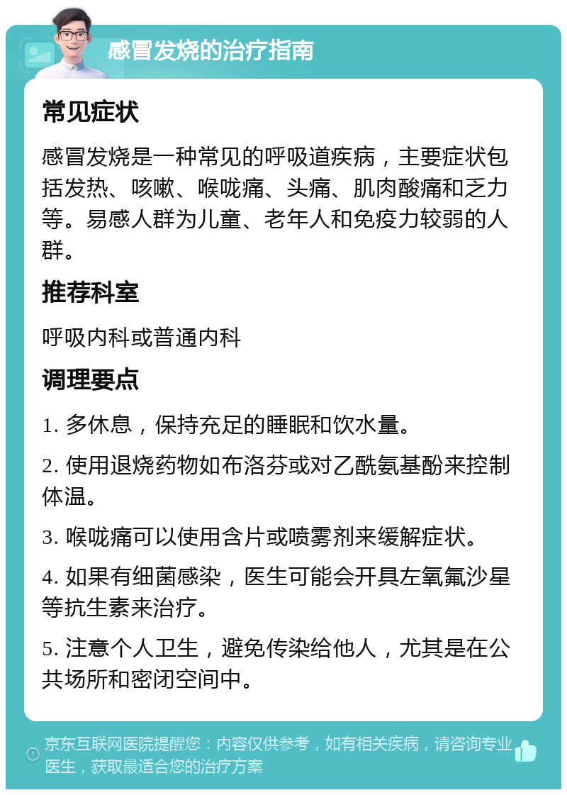 感冒发烧的治疗指南 常见症状 感冒发烧是一种常见的呼吸道疾病，主要症状包括发热、咳嗽、喉咙痛、头痛、肌肉酸痛和乏力等。易感人群为儿童、老年人和免疫力较弱的人群。 推荐科室 呼吸内科或普通内科 调理要点 1. 多休息，保持充足的睡眠和饮水量。 2. 使用退烧药物如布洛芬或对乙酰氨基酚来控制体温。 3. 喉咙痛可以使用含片或喷雾剂来缓解症状。 4. 如果有细菌感染，医生可能会开具左氧氟沙星等抗生素来治疗。 5. 注意个人卫生，避免传染给他人，尤其是在公共场所和密闭空间中。