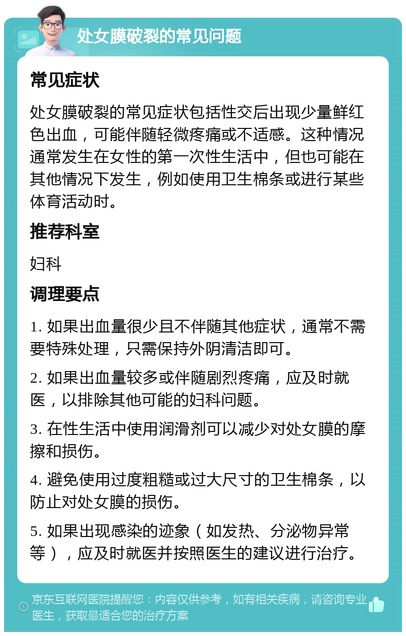 处女膜破裂的常见问题 常见症状 处女膜破裂的常见症状包括性交后出现少量鲜红色出血，可能伴随轻微疼痛或不适感。这种情况通常发生在女性的第一次性生活中，但也可能在其他情况下发生，例如使用卫生棉条或进行某些体育活动时。 推荐科室 妇科 调理要点 1. 如果出血量很少且不伴随其他症状，通常不需要特殊处理，只需保持外阴清洁即可。 2. 如果出血量较多或伴随剧烈疼痛，应及时就医，以排除其他可能的妇科问题。 3. 在性生活中使用润滑剂可以减少对处女膜的摩擦和损伤。 4. 避免使用过度粗糙或过大尺寸的卫生棉条，以防止对处女膜的损伤。 5. 如果出现感染的迹象（如发热、分泌物异常等），应及时就医并按照医生的建议进行治疗。