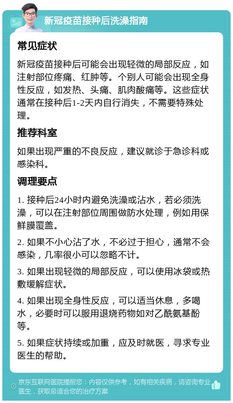 新冠疫苗接种后洗澡指南 常见症状 新冠疫苗接种后可能会出现轻微的局部反应，如注射部位疼痛、红肿等。个别人可能会出现全身性反应，如发热、头痛、肌肉酸痛等。这些症状通常在接种后1-2天内自行消失，不需要特殊处理。 推荐科室 如果出现严重的不良反应，建议就诊于急诊科或感染科。 调理要点 1. 接种后24小时内避免洗澡或沾水，若必须洗澡，可以在注射部位周围做防水处理，例如用保鲜膜覆盖。 2. 如果不小心沾了水，不必过于担心，通常不会感染，几率很小可以忽略不计。 3. 如果出现轻微的局部反应，可以使用冰袋或热敷缓解症状。 4. 如果出现全身性反应，可以适当休息，多喝水，必要时可以服用退烧药物如对乙酰氨基酚等。 5. 如果症状持续或加重，应及时就医，寻求专业医生的帮助。