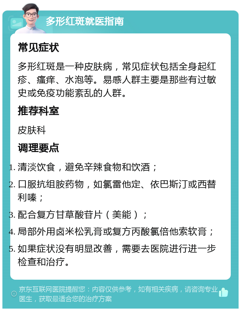 多形红斑就医指南 常见症状 多形红斑是一种皮肤病，常见症状包括全身起红疹、瘙痒、水泡等。易感人群主要是那些有过敏史或免疫功能紊乱的人群。 推荐科室 皮肤科 调理要点 清淡饮食，避免辛辣食物和饮酒； 口服抗组胺药物，如氯雷他定、依巴斯汀或西替利嗪； 配合复方甘草酸苷片（美能）； 局部外用卤米松乳膏或复方丙酸氯倍他索软膏； 如果症状没有明显改善，需要去医院进行进一步检查和治疗。