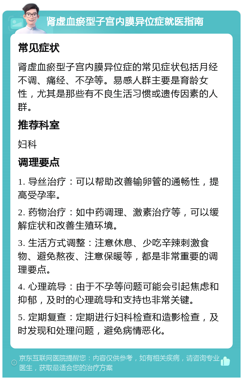 肾虚血瘀型子宫内膜异位症就医指南 常见症状 肾虚血瘀型子宫内膜异位症的常见症状包括月经不调、痛经、不孕等。易感人群主要是育龄女性，尤其是那些有不良生活习惯或遗传因素的人群。 推荐科室 妇科 调理要点 1. 导丝治疗：可以帮助改善输卵管的通畅性，提高受孕率。 2. 药物治疗：如中药调理、激素治疗等，可以缓解症状和改善生殖环境。 3. 生活方式调整：注意休息、少吃辛辣刺激食物、避免熬夜、注意保暖等，都是非常重要的调理要点。 4. 心理疏导：由于不孕等问题可能会引起焦虑和抑郁，及时的心理疏导和支持也非常关键。 5. 定期复查：定期进行妇科检查和造影检查，及时发现和处理问题，避免病情恶化。