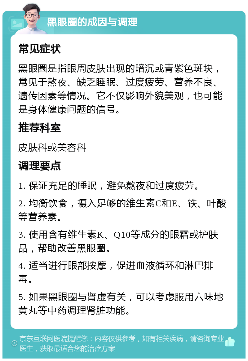 黑眼圈的成因与调理 常见症状 黑眼圈是指眼周皮肤出现的暗沉或青紫色斑块，常见于熬夜、缺乏睡眠、过度疲劳、营养不良、遗传因素等情况。它不仅影响外貌美观，也可能是身体健康问题的信号。 推荐科室 皮肤科或美容科 调理要点 1. 保证充足的睡眠，避免熬夜和过度疲劳。 2. 均衡饮食，摄入足够的维生素C和E、铁、叶酸等营养素。 3. 使用含有维生素K、Q10等成分的眼霜或护肤品，帮助改善黑眼圈。 4. 适当进行眼部按摩，促进血液循环和淋巴排毒。 5. 如果黑眼圈与肾虚有关，可以考虑服用六味地黄丸等中药调理肾脏功能。