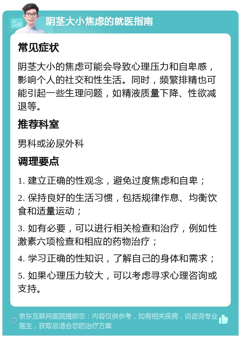 阴茎大小焦虑的就医指南 常见症状 阴茎大小的焦虑可能会导致心理压力和自卑感，影响个人的社交和性生活。同时，频繁排精也可能引起一些生理问题，如精液质量下降、性欲减退等。 推荐科室 男科或泌尿外科 调理要点 1. 建立正确的性观念，避免过度焦虑和自卑； 2. 保持良好的生活习惯，包括规律作息、均衡饮食和适量运动； 3. 如有必要，可以进行相关检查和治疗，例如性激素六项检查和相应的药物治疗； 4. 学习正确的性知识，了解自己的身体和需求； 5. 如果心理压力较大，可以考虑寻求心理咨询或支持。
