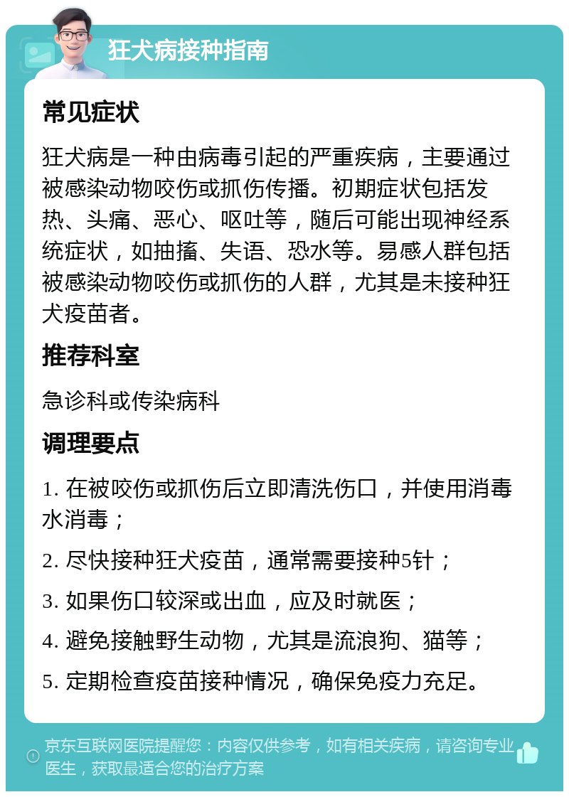 狂犬病接种指南 常见症状 狂犬病是一种由病毒引起的严重疾病，主要通过被感染动物咬伤或抓伤传播。初期症状包括发热、头痛、恶心、呕吐等，随后可能出现神经系统症状，如抽搐、失语、恐水等。易感人群包括被感染动物咬伤或抓伤的人群，尤其是未接种狂犬疫苗者。 推荐科室 急诊科或传染病科 调理要点 1. 在被咬伤或抓伤后立即清洗伤口，并使用消毒水消毒； 2. 尽快接种狂犬疫苗，通常需要接种5针； 3. 如果伤口较深或出血，应及时就医； 4. 避免接触野生动物，尤其是流浪狗、猫等； 5. 定期检查疫苗接种情况，确保免疫力充足。