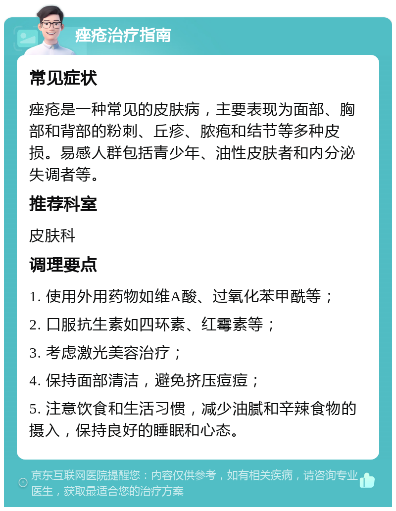 痤疮治疗指南 常见症状 痤疮是一种常见的皮肤病，主要表现为面部、胸部和背部的粉刺、丘疹、脓疱和结节等多种皮损。易感人群包括青少年、油性皮肤者和内分泌失调者等。 推荐科室 皮肤科 调理要点 1. 使用外用药物如维A酸、过氧化苯甲酰等； 2. 口服抗生素如四环素、红霉素等； 3. 考虑激光美容治疗； 4. 保持面部清洁，避免挤压痘痘； 5. 注意饮食和生活习惯，减少油腻和辛辣食物的摄入，保持良好的睡眠和心态。