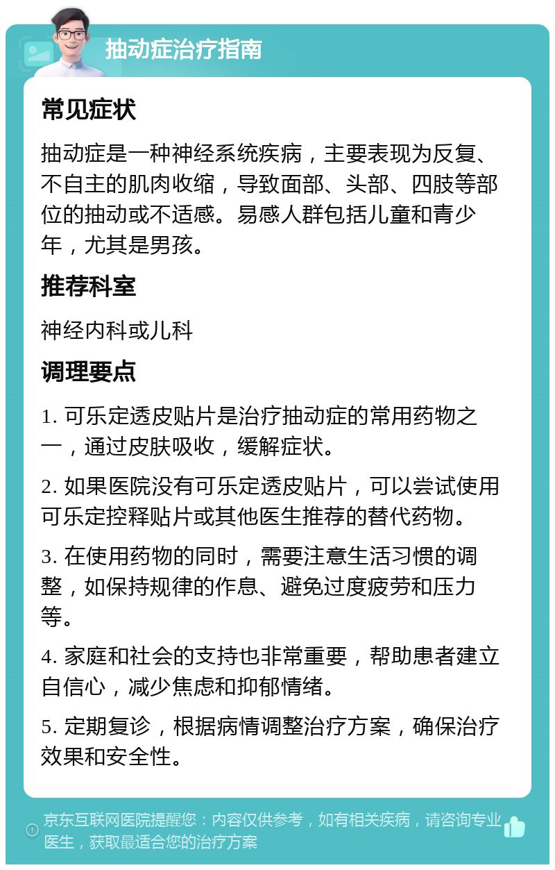 抽动症治疗指南 常见症状 抽动症是一种神经系统疾病，主要表现为反复、不自主的肌肉收缩，导致面部、头部、四肢等部位的抽动或不适感。易感人群包括儿童和青少年，尤其是男孩。 推荐科室 神经内科或儿科 调理要点 1. 可乐定透皮贴片是治疗抽动症的常用药物之一，通过皮肤吸收，缓解症状。 2. 如果医院没有可乐定透皮贴片，可以尝试使用可乐定控释贴片或其他医生推荐的替代药物。 3. 在使用药物的同时，需要注意生活习惯的调整，如保持规律的作息、避免过度疲劳和压力等。 4. 家庭和社会的支持也非常重要，帮助患者建立自信心，减少焦虑和抑郁情绪。 5. 定期复诊，根据病情调整治疗方案，确保治疗效果和安全性。