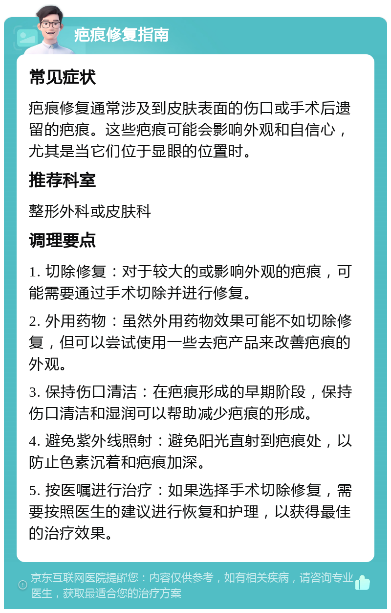 疤痕修复指南 常见症状 疤痕修复通常涉及到皮肤表面的伤口或手术后遗留的疤痕。这些疤痕可能会影响外观和自信心，尤其是当它们位于显眼的位置时。 推荐科室 整形外科或皮肤科 调理要点 1. 切除修复：对于较大的或影响外观的疤痕，可能需要通过手术切除并进行修复。 2. 外用药物：虽然外用药物效果可能不如切除修复，但可以尝试使用一些去疤产品来改善疤痕的外观。 3. 保持伤口清洁：在疤痕形成的早期阶段，保持伤口清洁和湿润可以帮助减少疤痕的形成。 4. 避免紫外线照射：避免阳光直射到疤痕处，以防止色素沉着和疤痕加深。 5. 按医嘱进行治疗：如果选择手术切除修复，需要按照医生的建议进行恢复和护理，以获得最佳的治疗效果。