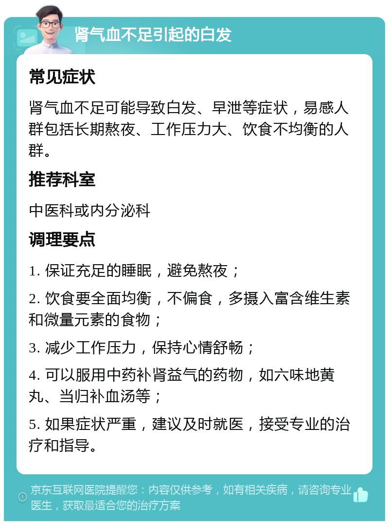 肾气血不足引起的白发 常见症状 肾气血不足可能导致白发、早泄等症状，易感人群包括长期熬夜、工作压力大、饮食不均衡的人群。 推荐科室 中医科或内分泌科 调理要点 1. 保证充足的睡眠，避免熬夜； 2. 饮食要全面均衡，不偏食，多摄入富含维生素和微量元素的食物； 3. 减少工作压力，保持心情舒畅； 4. 可以服用中药补肾益气的药物，如六味地黄丸、当归补血汤等； 5. 如果症状严重，建议及时就医，接受专业的治疗和指导。