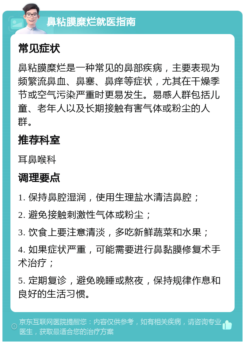 鼻粘膜糜烂就医指南 常见症状 鼻粘膜糜烂是一种常见的鼻部疾病，主要表现为频繁流鼻血、鼻塞、鼻痒等症状，尤其在干燥季节或空气污染严重时更易发生。易感人群包括儿童、老年人以及长期接触有害气体或粉尘的人群。 推荐科室 耳鼻喉科 调理要点 1. 保持鼻腔湿润，使用生理盐水清洁鼻腔； 2. 避免接触刺激性气体或粉尘； 3. 饮食上要注意清淡，多吃新鲜蔬菜和水果； 4. 如果症状严重，可能需要进行鼻黏膜修复术手术治疗； 5. 定期复诊，避免晚睡或熬夜，保持规律作息和良好的生活习惯。